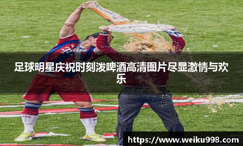 足球明星庆祝时刻泼啤酒高清图片尽显激情与欢乐